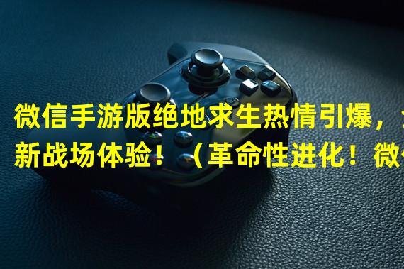 微信手游版绝地求生热情引爆，全新战场体验！（革命性进化！微信手游版绝地求生打破桌面束缚！）