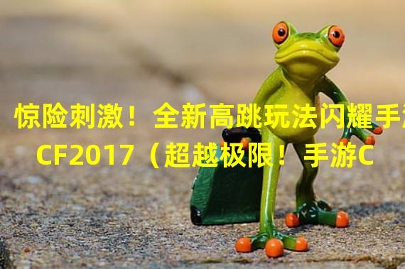 惊险刺激！全新高跳玩法闪耀手游CF2017（超越极限！手游CF2017全新高跳模式颠覆游戏体验）