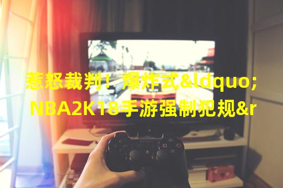 惹怒裁判！爆炸式“NBA2K18手游强制犯规”让玩家咬牙切齿（突破游戏规则！NBA2K18手游带来的强制犯规让玩家欲呼吸不畅）