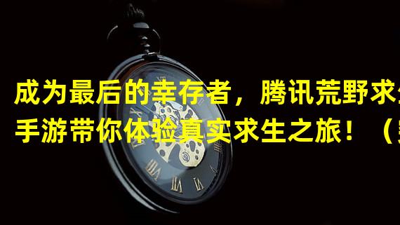 成为最后的幸存者，腾讯荒野求生手游带你体验真实求生之旅！（突破极限，探索未知，腾讯荒野求生手游开启你的求生之路！）