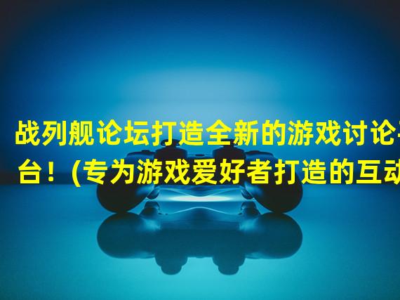 战列舰论坛打造全新的游戏讨论平台！(专为游戏爱好者打造的互动社区)(战列舰论坛绝密军情分享！(为热爱战略游戏的玩家定制的秘密交流平台))