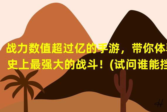 战力数值超过亿的手游，带你体验史上最强大的战斗！(试问谁能挡得住亿级战力的手游沙场？)