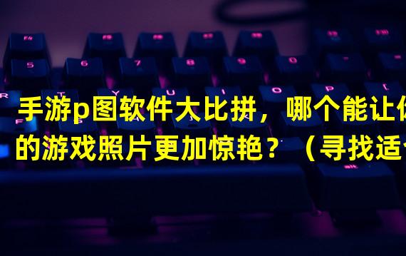 手游p图软件大比拼，哪个能让你的游戏照片更加惊艳？（寻找适合你的手游p图软件，让游戏截图成为绝美视觉作品。）