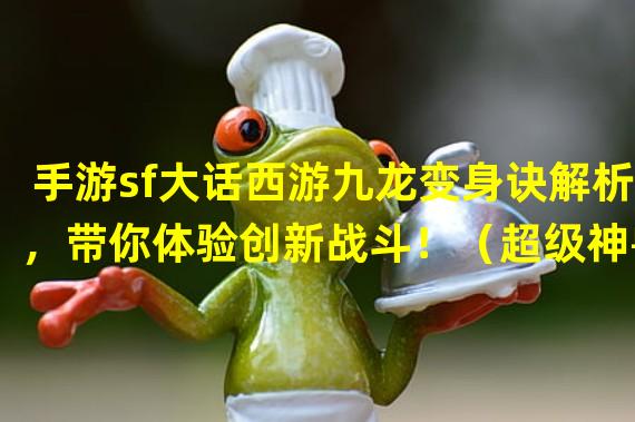 手游sf大话西游九龙变身诀解析，带你体验创新战斗！（超级神兽登场！手游sf大话西游新版本引爆全新宠物系统！）