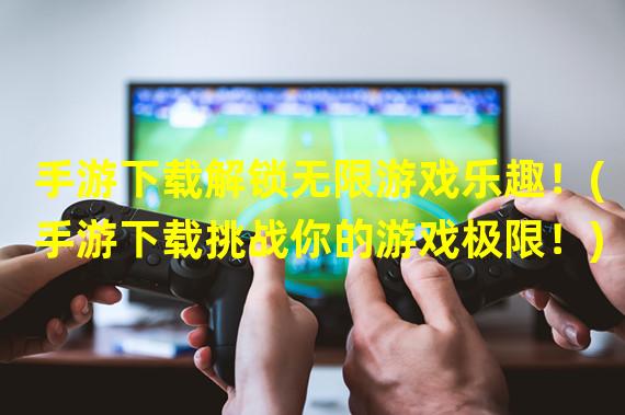 手游下载解锁无限游戏乐趣！(手游下载挑战你的游戏极限！)