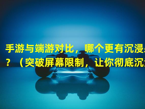 手游与端游对比，哪个更有沉浸感？（突破屏幕限制，让你彻底沉浸的手游还是端游？）