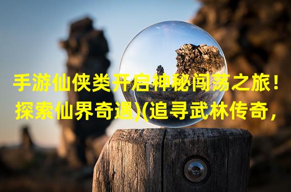 手游仙侠类开启神秘闯荡之旅！(探索仙界奇遇)(追寻武林传奇，手游仙侠类魅力非凡！(闯荡江湖无限乐趣))