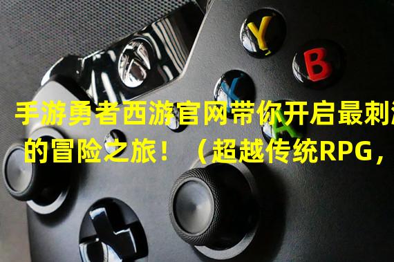 手游勇者西游官网带你开启最刺激的冒险之旅！（超越传统RPG，体验独特战斗玩法——手游勇者西游官网带给你不一样的游戏体验！）