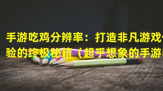 手游吃鸡分辨率：打造非凡游戏体验的终极秘籍（超乎想象的手游吃鸡分辨率：带给你震撼电竞感官体验）