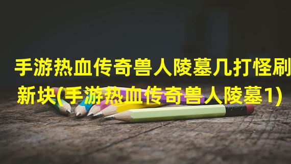 手游热血传奇兽人陵墓几打怪刷新块(手游热血传奇兽人陵墓1)