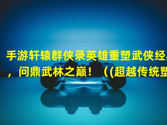 手游轩辕群侠录英雄重塑武侠经典，问鼎武林之巅！（(超越传统塑造独特英雄，等你探索手游轩辕群侠录英雄！）