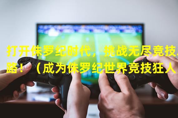 打开侏罗纪时代，挑战无尽竞技之路！（成为侏罗纪世界竞技狂人，征服所有对手！）