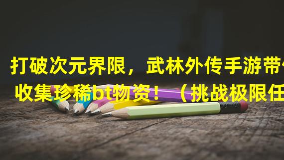 打破次元界限，武林外传手游带你收集珍稀bt物资！（挑战极限任务，武林外传手游让你成为bt物资大师！）