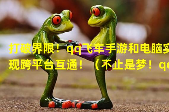 打破界限！qq飞车手游和电脑实现跨平台互通！（不止是梦！qq飞车手游与电脑联动玩法带你飞速驰骋！）