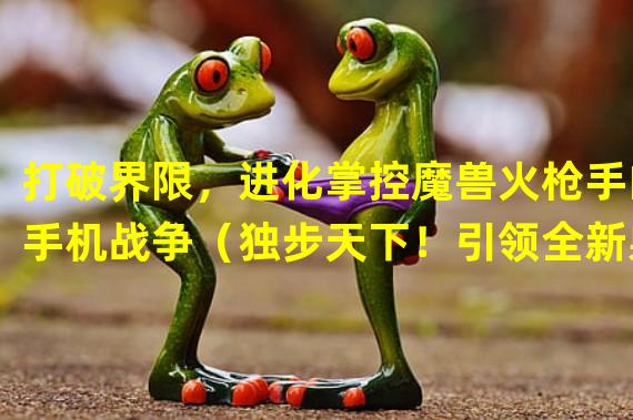 打破界限，进化掌控魔兽火枪手的手机战争（独步天下！引领全新射击潮流，畅玩魔兽火枪手手游）