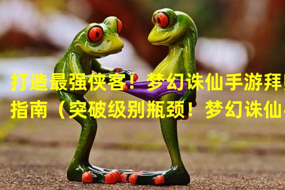 打造最强侠客！梦幻诛仙手游拜师指南（突破级别瓶颈！梦幻诛仙手游几级合适拜师？）