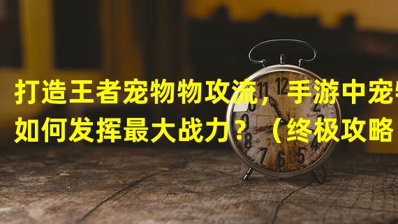 打造王者宠物物攻流，手游中宠物如何发挥最大战力？（终极攻略！解锁神级宠物物攻技能，问道手游让你玩转战场！）