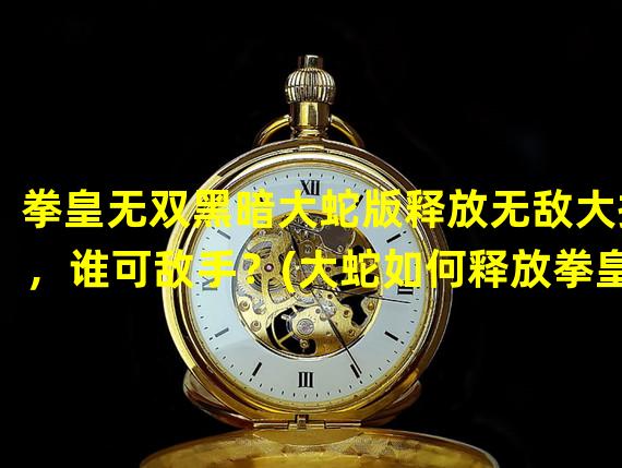 拳皇无双黑暗大蛇版释放无敌大招，谁可敌手？(大蛇如何释放拳皇无敌版黑暗大招，惊艳全场！)