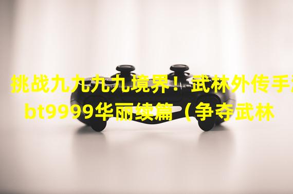 挑战九九九九境界！武林外传手游bt9999华丽续篇（争夺武林至尊，成就不凡之路，武林外传手游bt9999全新玩法揭秘）