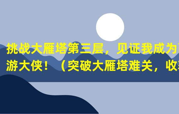 挑战大雁塔第三层，见证我成为西游大侠！（突破大雁塔难关，收获独一无二神秘宝藏！）