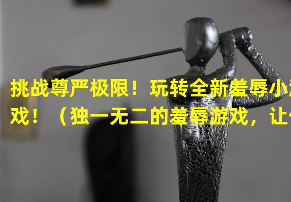 挑战尊严极限！玩转全新羞辱小游戏！（独一无二的羞辱游戏，让你爆笑又心跳加速！）