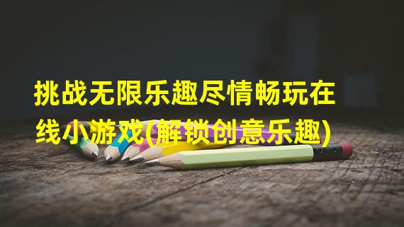 挑战无限乐趣尽情畅玩在线小游戏(解锁创意乐趣)