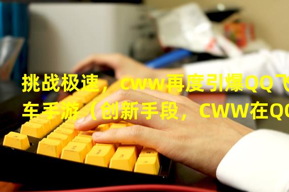 挑战极速，cww再度引爆QQ飞车手游（创新手段，CWW在QQ飞车手游中再次震撼世界）