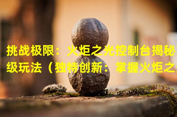 挑战极限：火炬之光控制台揭秘高级玩法（独特创新：掌握火炬之光控制台，畅享略有不同的游戏体验）