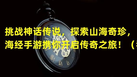 挑战神话传说，探索山海奇珍，山海经手游携你开启传奇之旅！（独步山海，化身传奇英雄，山海经传奇手游等你来战！）