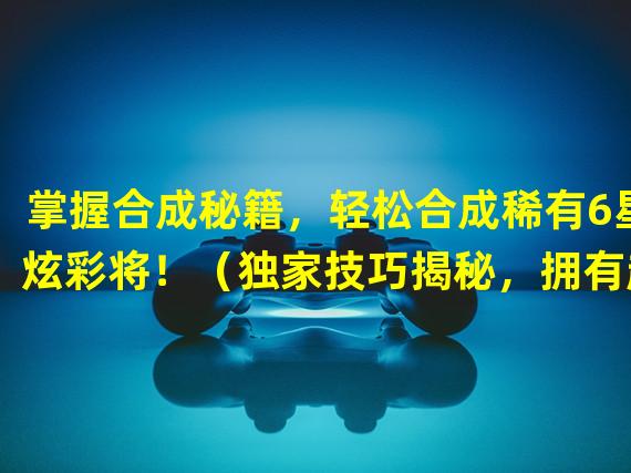 掌握合成秘籍，轻松合成稀有6星炫彩将！（独家技巧揭秘，拥有超强战力的6星将如何合成？）