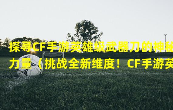 探寻CF手游英雄级武器刀的神秘力量（挑战全新维度！CF手游英雄级武器刀引领玩家进化）