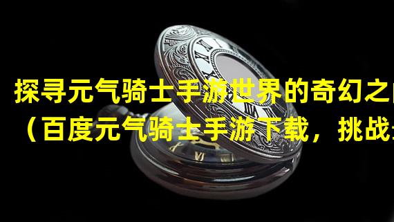 探寻元气骑士手游世界的奇幻之门（百度元气骑士手游下载，挑战最强骑士称号）