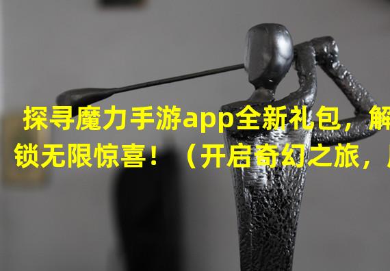 探寻魔力手游app全新礼包，解锁无限惊喜！（开启奇幻之旅，魔力手游app特别礼包等你来领！）