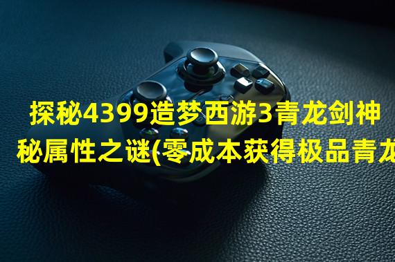 探秘4399造梦西游3青龙剑神秘属性之谜(零成本获得极品青龙剑的绝佳攻略揭秘)