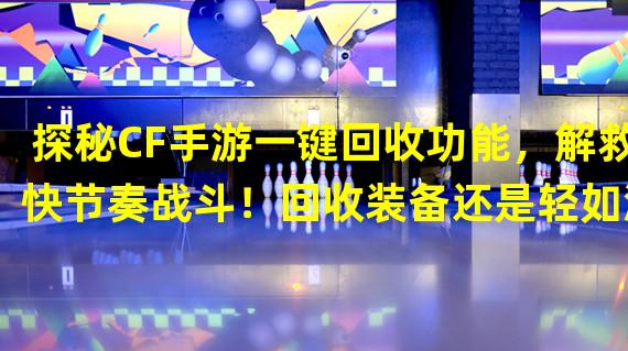 探秘CF手游一键回收功能，解救快节奏战斗！回收装备还是轻如鸿毛？（流程解析）