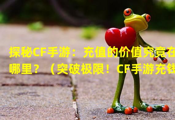 探秘CF手游：充值的价值究竟在哪里？（突破极限！CF手游充钱，成就巅峰战力！）