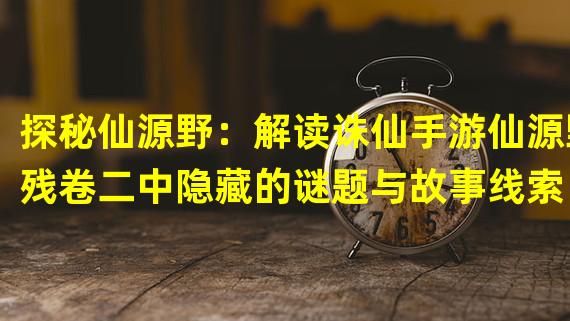 探秘仙源野：解读诛仙手游仙源野残卷二中隐藏的谜题与故事线索（挑战极限战力：揭秘诛仙手游仙源野残卷二的顶级玩家装备和技巧策略）