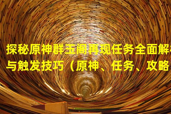 探秘原神群玉阁再现任务全面解析与触发技巧（原神、任务、攻略）