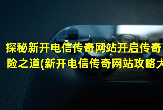 探秘新开电信传奇网站开启传奇冒险之道(新开电信传奇网站攻略大揭秘)