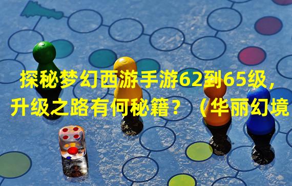 探秘梦幻西游手游62到65级，升级之路有何秘籍？（华丽幻境，穿越梦幻西游手游62到65级的绝妙经验！）