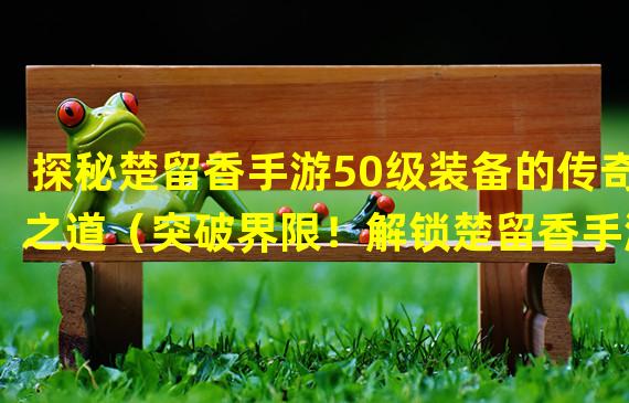 探秘楚留香手游50级装备的传奇之道（突破界限！解锁楚留香手游50级装备的终极战力）