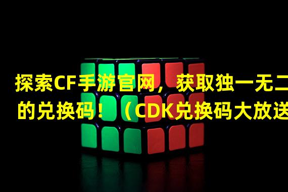 探索CF手游官网，获取独一无二的兑换码！（CDK兑换码大放送，打造你在CF手游官网的巅峰之旅！）