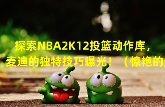 探索NBA2K12投篮动作库，麦迪的独特技巧曝光！（惊艳的麦迪投篮姿势！解析NBA2K12中的人物投篮动作！）