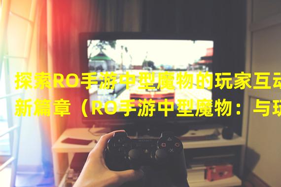 探索RO手游中型魔物的玩家互动新篇章（RO手游中型魔物：与玩家共舞的挑战之旅）