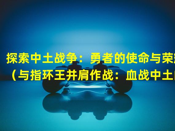 探索中土战争：勇者的使命与荣耀（与指环王并肩作战：血战中土的奇幻冒险）