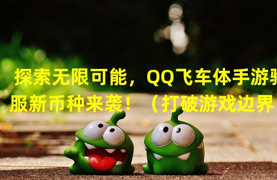 探索无限可能，QQ飞车体手游验服新币种来袭！（打破游戏边界，QQ飞车体手游荣耀币引爆热潮！）