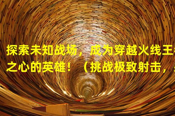 探索未知战场，成为穿越火线王者之心的英雄！（挑战极致射击，感受手游穿越火线王者之心的激情！）