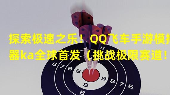 探索极速之乐！QQ飞车手游模拟器ka全球首发（挑战极限赛道！QQ飞车手游模拟器ka独特体验揭秘）