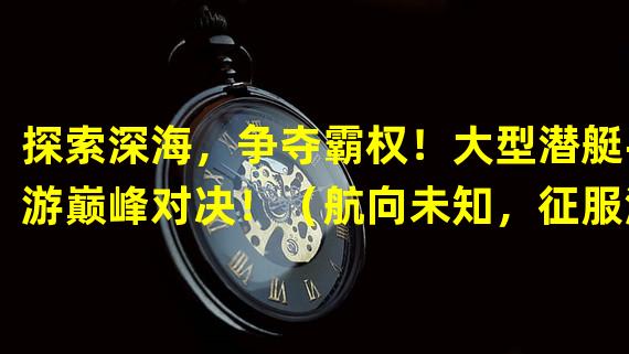 探索深海，争夺霸权！大型潜艇手游巅峰对决！（航向未知，征服海洋！打造专属海军基地，畅享大型潜艇手游！）