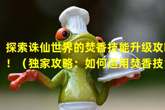 探索诛仙世界的焚香技能升级攻略！（独家攻略：如何运用焚香技能成为无敌仙侠！）